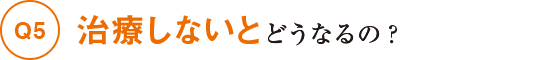 Q5治療しないとどうなるの？