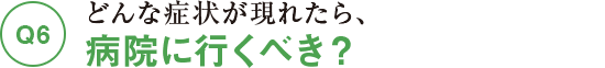Q6どんな症状が現れたら、病院に行くべき？