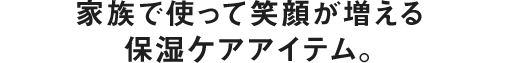 家族で使って笑顔が増える保湿ケアアイテム。