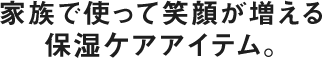 家族で使って笑顔が増える保湿ケアアイテム。
