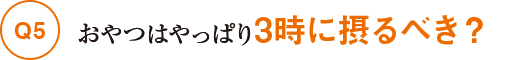 Q5おやつはやっぱり3時に摂るべき？