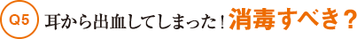 Q5耳から出血してしまった！消毒すべき？