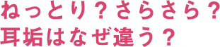 ねっとり？さらさら？耳垢はなぜ違う？