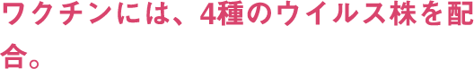 ワクチンには、4種のウイルス株を配合。