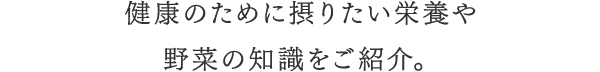 健康のために摂りたい栄養や野菜の知識をご紹介。