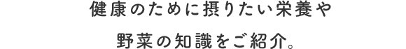 健康のために摂りたい栄養や野菜の知識をご紹介。