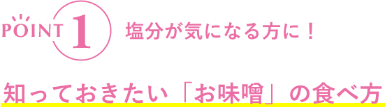 POINT1 塩分が気になる方に!知っておきたい「お味噌」の食べ方
