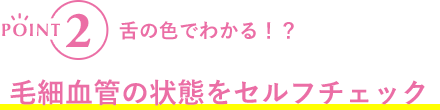 POINT2 舌の色でわかる！？毛細血管の状態をセルフチェック