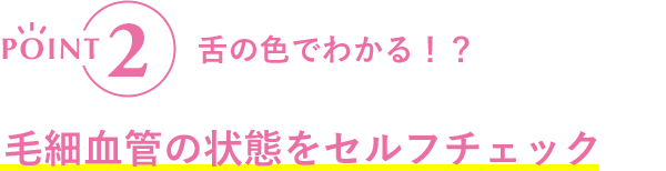 POINT2 舌の色でわかる！？毛細血管の状態をセルフチェック
