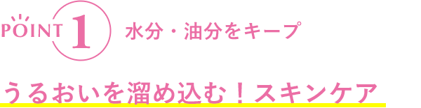 POINT1 水分・油分をキープ うるおいを溜め込む！スキンケア
