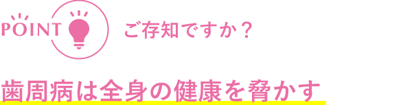 POINT ご存知ですか? 歯周病は全身の健康を脅かす
