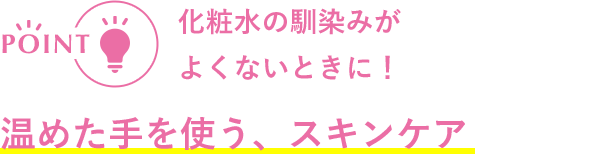 POINT 化粧水の馴染みが良くないときに! 温めた手を使う、スキンケア