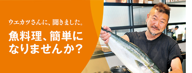 ウエカツさんに、聞きました。魚料理、簡単になりませんか?マサカなサカナ。