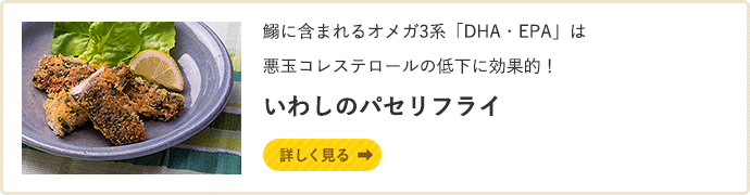 鰯に含まれるオメガ3系「DHA・EPA」は悪玉コレステロールの低下に効果的！ いわしのパセリフライ　詳しく見る