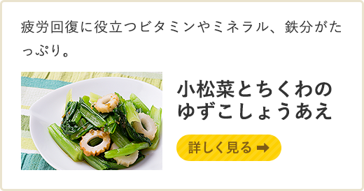 疲労回復に役立つビタミンやミネラル、鉄分がたっぷり。 小松菜とちくわのゆずこしょうあえ　詳しく見る
