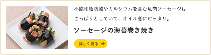 不飽和脂肪酸やカルシウムを含む魚肉ソーセージは
さっぱりとしていて、オイル煮にピッタリ。 ソーセージの海苔巻き焼き 詳しく見る