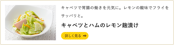 キャベツで胃腸の働きを元気に。レモンの酸味でフライをサッパリと。 キャベツとハムのレモン麹漬け　詳しく見る