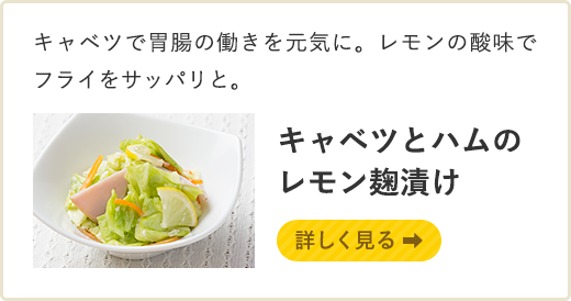 キャベツで胃腸の働きを元気に。レモンの酸味でフライをサッパリと。 キャベツとハムのレモン麹漬け　詳しく見る