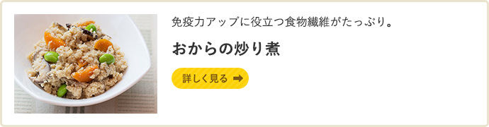 免疫力アップに役立つ食物繊維がたっぷり。 おからの炒り煮 詳しく見る