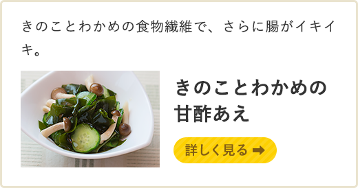きのことわかめの食物繊維で、さらに腸がイキイキ。きのことわかめの甘酢あえ 詳しく見る