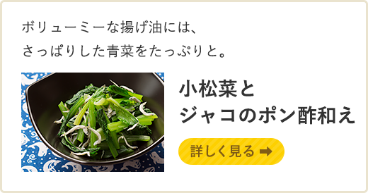 ボリューミーな揚げ油には、さっぱりした青菜をたっぷりと。 小松菜とジャコのポン酢和え 詳しく見る