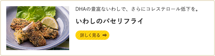 DHAの豊富ないわしで、さらにコレステロール低下を。 いわしのパセリフライ 詳しく見る