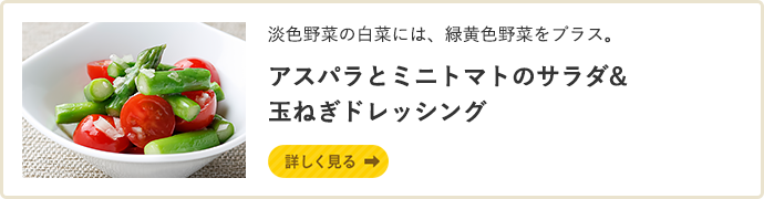 淡色野菜の白菜には、緑黄色野菜をプラス。アスパラとミニトマトのサラダ&玉ねぎドレッシング 詳しく見る