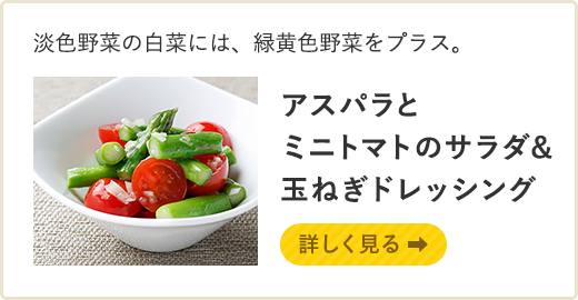淡色野菜の白菜には、緑黄色野菜をプラス。アスパラとミニトマトのサラダ&玉ねぎドレッシング 詳しく見る