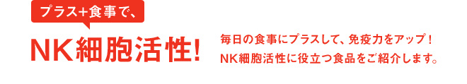 プラス+食事で、NK細胞活性！毎日の食事にプラスして、免疫力をアップ！NK細胞活性に役立つ食品を紹介します。