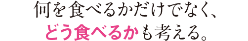 何を食べるかだけでなく、どう食べるかも考える。