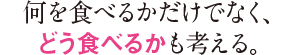 何を食べるかだけでなく、どう食べるかも考える。