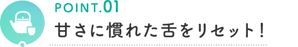 POINT.01 甘さに慣れた舌をリセット！