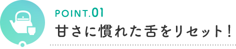 POINT.01 甘さに慣れた舌をリセット！