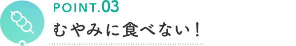 POINT.03 むやみに食べない！