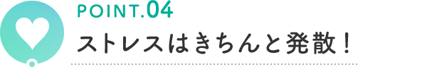 POINT.04 ストレスはきちんと発散！