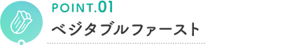 POINT.01 ベジタブルファースト