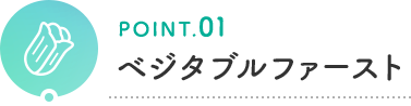 POINT.01 ベジタブルファースト