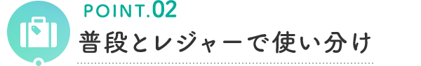 POINT.02 普段とレジャーで使い分け