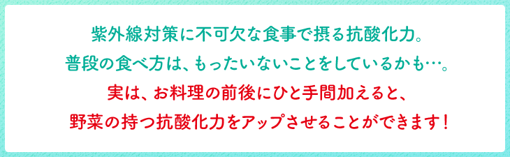紫外線対策に不可欠な食事で摂る抗酸化力。 普段の食べ方は、もったいないことをしているかも…。 実は、お料理の前後にひと手間加えると、 野菜の持つ抗酸化力をアップさせることができます!