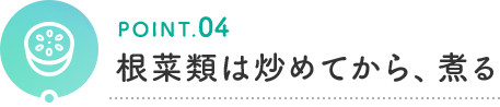 POINT.04 根菜類は炒めてから、煮る