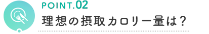 POINT.02 理想の摂取カロリー量は?