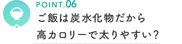POINT.06 ご飯は炭水化物だから高カロリーで太りやすい?