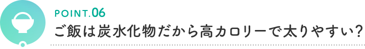 POINT.06 ご飯は炭水化物だから高カロリーで太りやすい?