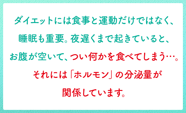 ダイエットには食事と運動だけではなく、睡眠も重要。夜遅くまで起きていると、お腹が空いて、つい何かを食べてしまう…。それには「ホルモン」の分泌量が関係しています。