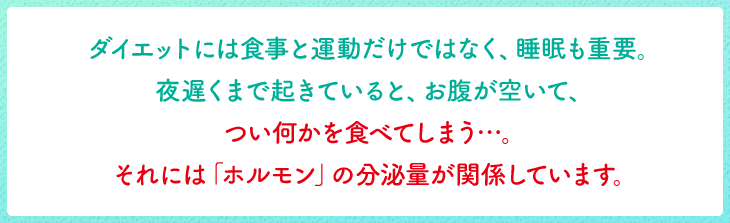 ダイエットには食事と運動だけではなく、睡眠も重要。夜遅くまで起きていると、お腹が空いて、つい何かを食べてしまう…。それには「ホルモン」の分泌量が関係しています。