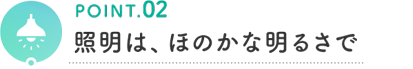 POINT.02 照明は、ほのかな明るさで