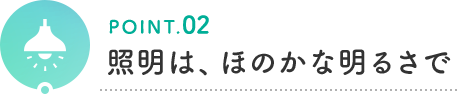 POINT.02 照明は、ほのかな明るさで