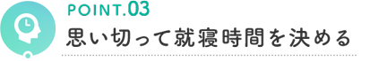 POINT.03 思い切って就寝時間を決める