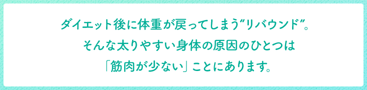 ダイエット後に体重が戻ってしまう“リバウンド”。そんな太りやすい身体の原因のひとつは「筋肉が少ない」ことにあります。