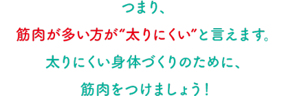 つまり、筋肉が多い方が“太りにくい”と言えます。太りにくい身体づくりのために、筋肉をつけましょう！